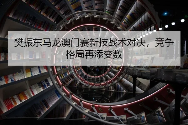 樊振东马龙澳门赛新技战术对决，竞争格局再添变数