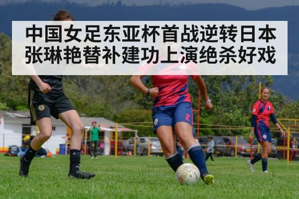 中国女足东亚杯首战逆转日本张琳艳替补建功上演绝杀好戏